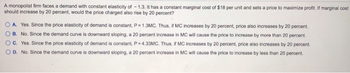 A monopolist firm faces a demand with constant elasticity of -1.3. It has a constant marginal cost of $18 per unit and sets a price to maximize profit. If marginal cost
should increase by 20 percent, would the price charged also rise by 20 percent?
A. Yes. Since the price elasticity of demand is constant, P = 1.3MC. Thus, if MC increases by 20 percent, price also increases by 20 percent.
B. No. Since the demand curve is downward sloping, a 20 percent increase in MC will cause the price to increase by more than 20 percent.
OC. Yes. Since the price elasticity of demand is constant, P = 4.33MC. Thus, if MC increases by 20 percent, price also increases by 20 percent.
OD. No. Since the demand curve is downward sloping, a 20 percent increase in MC will cause the price to increase by less than 20 percent.