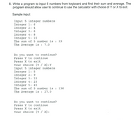 8. Write a program to input 5 numbers from keyboard and find their sum and average. The
program should allow user to continue to use the calculator with choice of Y or X to exit.
Sample input:
Input 5 integer numbers
Integer 1: 6
Integer 2: 4
Integer 3: 6
Integer 4: 8
Integer 5: 15
The sum of 5 number is : 39
The Average is : 7.0
Do you want to continue?
Press Y to continue
Press X to exit
Your choice [Y / X] :Y
Input 5 integer numbers
Integer 1: 5
Integer 2: 9
Integer 3: 15
Integer 4: 23
Integer 5: 45
The sum of 5 number is : 136
The Average is : 27.0
Do you want to continue?
Press Y to continue
Press X to exit
Your choice [Y / X] :
