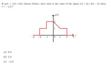 ## Convolution of Signals

If \( y(t) = x(t) * h(t) \) (drawn below), then what is the value of the signal \( x(t + 3) * h(t - 2) \) when \( t = -1/2 \)?

### Graph Description
The figure displays a graph of the function \( y(t) \) as a red piecewise linear function of \( t \), which is represented on the x-axis. The y-axis represents the values of \( y(t) \). 

The function \( y(t) \) is defined as follows:
- For \( -3 \le t < -2 \): \( y(t) = 0 \)
- For \( -2 \le t < -1 \): \( y(t) = 1 \)
- For \( -1 \le t < 0 \): \( y(t) = 2 \)
- For \( 0 \le t < 1 \): \( y(t) = 1 \)
- For \( 1 \le t \le 3 \): \( y(t) = 0 \)

### Question and Options
To find the value of the signal \( x(t + 3) * h(t - 2) \) when \( t = -1/2 \), consider the following options:

(a) \( \frac{3}{2} \)

(b) \( \frac{1}{2} \)

(c) \( -\frac{1}{2} \)

Use this information and the properties of convolution to determine the correct option.