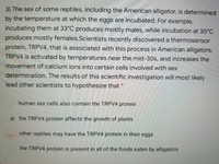 3) The sex of some reptiles, including the American alligator, is determined
by the temperature at which the eggs are incubated. For example,
incubating them at 33°C produces mostly males, while incubation at 30°C
produces mostly females.Scientists recently discovered a thermosensor
protein, TRPV4, that is associated with this process in American alligators.
TRPV4 is activated by temperatures near the mid-30s, and increases the
movement of calcium ions into certain cells involved with sex
determination. The results of this scientific investigation will most likely
lead other scientists to hypothesize that *
human sex cells also contain the TRPV4 protein
0) the TRPV4 protein affects the growth of plants
other reptiles may have the TRPV4 protein in their eggs
the TRPV4 protein is present in all of the foods eaten by alligators
