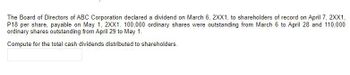 The Board of Directors of ABC Corporation declared a dividend on March 6, 2XX1, to shareholders of record on April 7, 2XX1,
P18 per share, payable on May 1, 2XX1. 100,000 ordinary shares were outstanding from March 6 to April 28 and 110,000
ordinary shares outstanding from April 29 to May 1.
Compute for the total cash dividends distributed to shareholders.