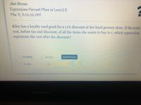 Jden Brown
Expressions Percent More or Less (L1)
Mar 11, 11:55:55 AM
Riley has a loyalty card good for a 11% discount at her local grocery store. If the total
cost, before tax and discount, of all the items she wants to buy is c, which expression
represents the cost after the discount?
0 0.989c
0.11c
Submit Answer
0.89c
11c
