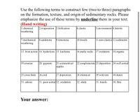 Use the following terms to construct few (two to three) paragraphs
on the formation, texture, and origin of sedimentary rocks. Please
emphasize the use of these terms by underline them in your text.
(Hand writing)
1.chemical
weathering
2.evaporation 3.litification
4.clastic
5.environment 6.laterite
11.non-clastics 12.sediments
7.mechanical
weathering
8.sandstone
9.limestone
10.fossils
13. frost action |14. hydrolysis |15. kaolinite
16.mafic rocks 17.oxidation 18.organic
21.symmetrical
ripples
19.erosion
20. gypsum
22.conglomerate 23.deposition 24.well sorted
25.cross beds
26.coal
27.deposition
28.chemical
29.wild rats
30.dunes
31. arkose
31. poor sorted 32. oxidation
32. shale
33. fossils
34. Ibra
Your answer:
