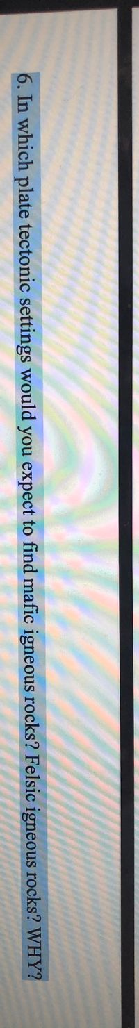 6. In which plate tectonic settings would you expect to find mafic igneous rocks? Felsic igneous rocks? WHY?
