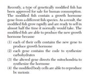 Recently, a type of genetically modified fish has
been approved for sale for human consumption.
The modified fish contain a growth hormone
gene from a different fish species. As a result, the
modified fish grow rapidly and are ready to sell in
almost half the time it normally would take. The
modified fish are able to produce the new growth
hormone because
(1) each of their cells contains the new gene to
produce growth hormone
(2) each gene contains the code to synthesize
carbohydrates
(3) the altered gene directs the mitochondria to
synthesize the hormone
(4) the modified body cells are able to reproduce
by meiosis
