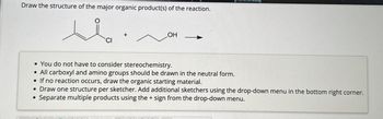 Draw the structure of the major organic product(s) of the reaction.
OH
•You do not have to consider stereochemistry.
•All carboxyl and amino groups should be drawn in the neutral form.
•If no reaction occurs, draw the organic starting material.
• Draw one structure per sketcher. Add additional sketchers using the drop-down menu in the bottom right corner.
•
Separate multiple products using the + sign from the drop-down menu.