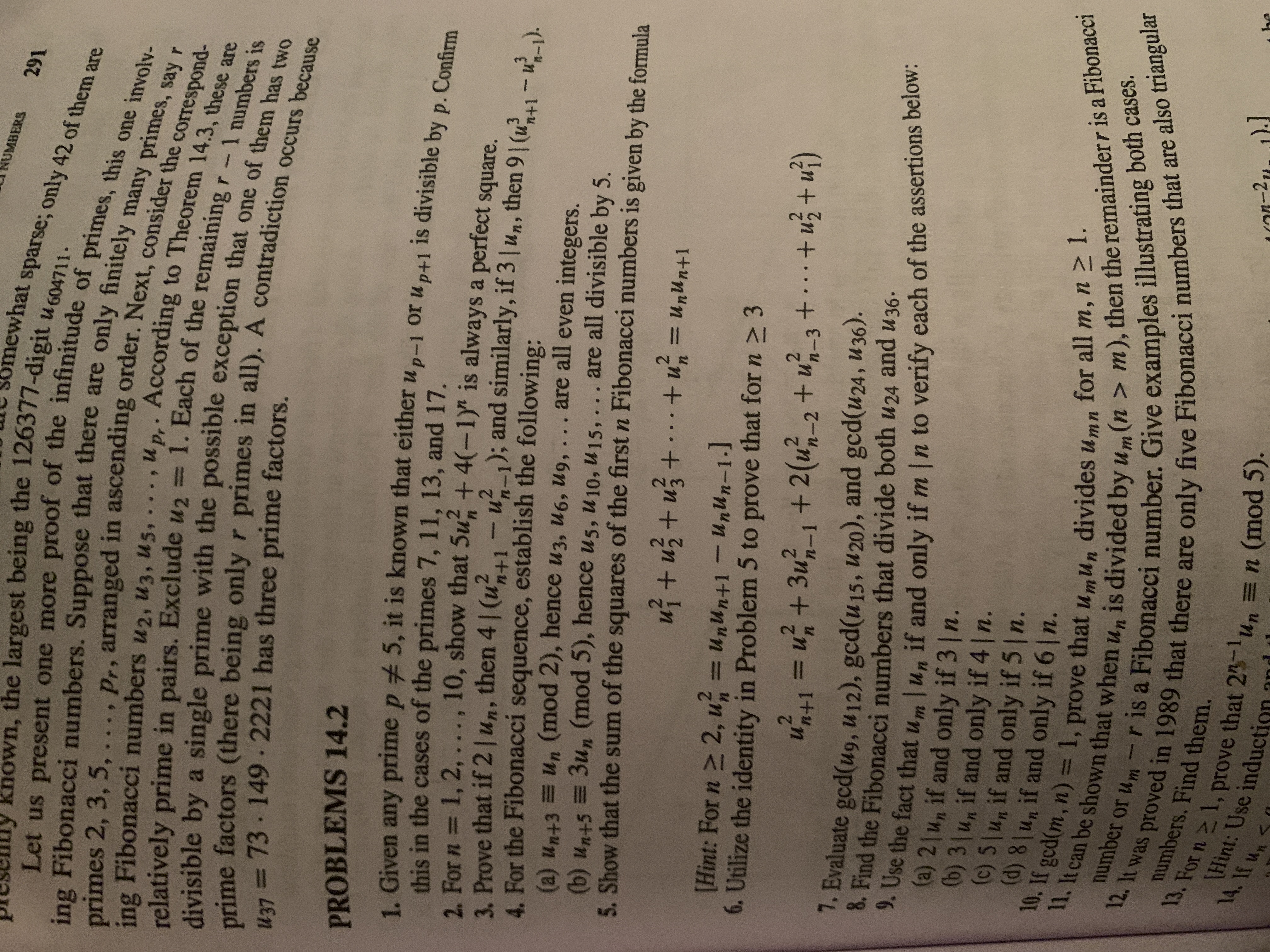 UMBERS
mewhat sparse; only 42 of them are
nown, the largest being the 126377-digit uGOAT4
correspond-
.u p.- According to Theorem 14.3, these are
primes 2, 3, 5,
ing Fibonacci numbers u2, u3, U5,
relatively prime in pairs. Exclude u2 =
divisible by a single prime with the possibie exception that one of the bers is
%3D
H37 =73 149-2221 has three prime factors.
%3D
PROBLEMS 14.2
1 Given any prime p 5, it is known that either u p-1 or u p+1 is divisible by p. Confirm
this in the cases of the primes 7, 11, 13, and 17.
2. For n = 1, 2, .. ., 10, show that 5u + 4(-1y" is always a perfect square.
3. Prove that if 2|un, then 4 | (u?
4. For the Fibonacci sequence, establish the following:
(a) un+3 =Un (mod 2), hence u3, u6, ug,
(b) un+5 = 3un (mod 5), hence u5, u10, u15, ... are all divisible by 5.
5. Show that the sum of the squares of the first n Fibonacci numbers is given by the formula
n+1
1--1); and similarly, if 3 | un, then 9 (u?. – u² )
%3D
are all even integers.
%3D
Itun"n = "n+ . +En+n +
[Hint: For n 2 2, u =unun+1 - UnUn-1.]
6. Utilize the identity in Problem 5 to prove that for n > 3
ut1=u + 3u-1 + 2(u-2 + u-3 때)
Evaluate gcd(u9, u12), gcd(u15, u 20), and gcd(u24, U36).
* Find the Fibonacci numbers that divide both u24 and U 36 -
he fact that um lu, if and only if m ln to verify each of the assertions below:
(a) 2|un if and only if 3 n.
(b) 3 un if and only if 4|n.
(c) 5|un if and only if 5 n.
(d)8unif and only if 6 n.
%3D
number or um
10 Fibonacci number. Give examples illustrating both cascs.
numbers. Find them.
15. For n> 1. prove that 25
\Hint: Use induction an
un =n (mod 5).
14. If un
