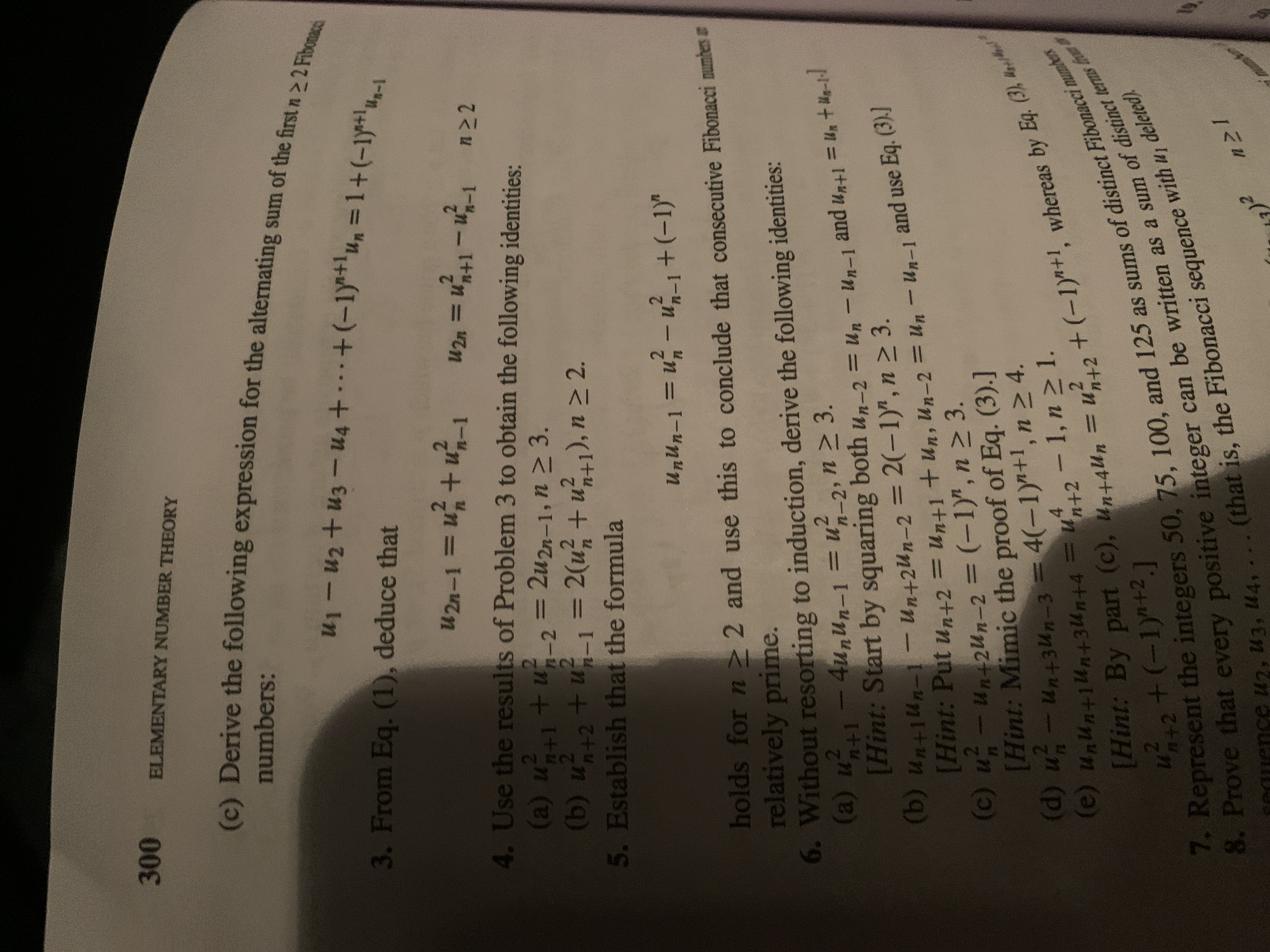 8. Prove integer can be as a sum of terms fr
Hint: = Un+1 + Un-2 = Un - and use Eq. (3)]
7. Represent the 50, 75, 100, and 125 as of Fibonacei numter
[Hint: By (c), = by Eq. (3) t
ELEMENTARY NUMBER THEORY
A Derive the following expression for the alternating sum of the first n>2F
numbers:
3. From Eq. (1), deduce that
U2n-1=
U2n =
4. Use the results of Problem 3 to obtain the following identities:
(a) u
2.
tu23D2u2n-1, n > 3.
(b) u+2+u1= 2(u; + u41), n > 2.
2(u + u1), n > 2.
2.
%3D
5. Establish that the formula
Un-1+(-1)"
%D
holds for n > 2 and use this to conclude that consecutive Fibonacci numbers a
relatively prime.
6. Without resorting to induction, derive the following identities:
(a) u -4u,nUn-1
[Hint: Start by squaring
(b) Un+1Un-1- un+2Un-2 = 2(-1)",n > 3.
[Hint: Put un+2 = Un+1 + un, Un-2 = Un
(c) u-un+2un-2 = (-1)", n 2 3.
[Hint: Mimic the proof of Eq. (3).]
(d) u- un+3un-3 = 4(-1)"+1, n 2 4.
n (p)
u?_2, n 2 3.
both un-2 = Un - Un-1
%3D
and u,n+l = Un + He-ld
and use
Un-1
Eq. (3).]
%3D
%3D
%3D
-n+2Un-2
%3D
%3D
z: By part (c), unt4u, =u?,,+ (-1)"+1, whereas by E4.
+2+(-1)+2,]
(e) UnUn+i4n+3zun+4 =u2 - 1, n 2 1.
%3D
with u, deleted).
(that is, the Fibonacci sequence
eauence u2, U3, U4,
