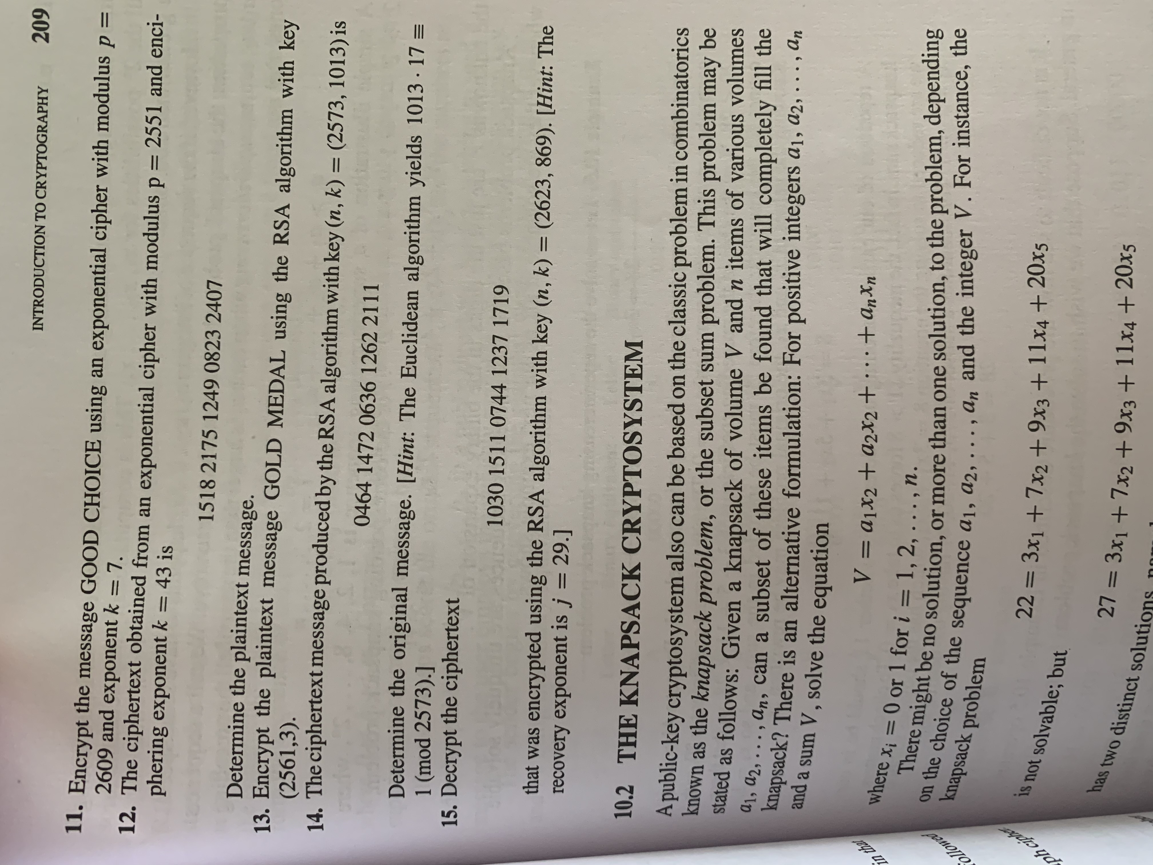 in that
ollowed
ph ciphe
INTRODUCTION TO CRYPTOGRAPHY
60
I1. Encrypt the message GOOD CHOICE using an exponential cipher with modulus ,
2609 and exponent k = 7.
12. The ciphertext obtained from an exponential cipher with modulus p = 2551 and enci-
phering exponent k = 43 is
= d
1518 2175 1249 0823 2407
Determine the plaintext message.
13. Encrypt the plaintext message GOLD MEDAL using the RSA algorithm with key
(2561,3).
14. The ciphertext message produced by the RSA algorithm with key (n, k) = (2573, 1013) is
046414720636 1262 2111
Determine the original message. [Hint: The Euclidean algorithm yields 1013 · 17 =
1 (mod 2573).]
15. Decrypt the ciphertext
1030 1511 0744 1237 1719
that was encrypted using the RSA algorithm with key (n, k) = (2623, 869). [Hint: The
recovery exponent is j = 29.]
%3D
10.2 THE KNAPSACK CRYPTOSYSTEM
A public-key cryptosystem also can be based on the classic problem in combinatorics
known as the knapsack problem, or the subset sum problem. This problem may be
stated as follows: Given a knapsack of volume V and n items of various volumes
42, ..., an, can a subset of these items be found that will completely fill the
knapsack? There is an alternative formulation: For positive integers a1, a2, . .., An
and a sum V , solve the equation
Uxup +...+ + D = /
Where xị = 0 or 1 for i = 1, 2, . . . , n.
the onght be no solution, or more than one solution, to the problem, dependng
knapsack problem
is not solvable; but
3D%3=
has two distinct solutions
