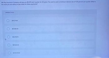 We Pay Insurance Company will pay you $1,575 each quarter for 25 years. You want to earn a minimum interest rate of 1.04 percent per quarter. What is
the most you are willing to pay today for these payments?
Multiple Choice
$94,371.85
$97,066.36
$92,744.75
$97,626.05
$274,725.83