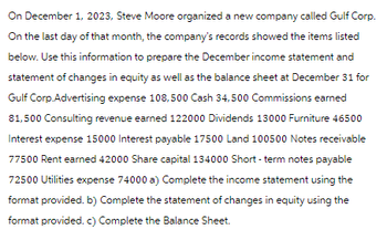 On December 1, 2023, Steve Moore organized a new company called Gulf Corp.
On the last day of that month, the company's records showed the items listed
below. Use this information to prepare the December income statement and
statement of changes in equity as well as the balance sheet at December 31 for
Gulf Corp.Advertising expense 108,500 Cash 34,500 Commissions earned
81,500 Consulting revenue earned 122000 Dividends 13000 Furniture 46500
Interest expense 15000 Interest payable 17500 Land 100500 Notes receivable
77500 Rent earned 42000 Share capital 134000 Short-term notes payable
72500 Utilities expense 74000 a) Complete the income statement using the
format provided. b) Complete the statement of changes in equity using the
format provided. c) Complete the Balance Sheet.