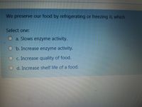 We preserve our food by refrigerating or freezing it, which
Select one:
a. Slows enzyme activity.
O b. Increase enzyme activity.
O c. Increase quality of food.
O d. Increase shelf life of a food.
