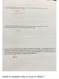 6. Answer if this statement is true, false, or uncertain, and explain. Cartels that form almost
always last a long time and are successful.
Falge.
whiy? How?
7. Answer if this statement is true, false, or uncertain. There is no diagram for a firm in
oligopoly because they do not have one stable demand curve.
True.
8. Answer if this statement is true, false, or uncertain, and explain. The marginal revenue for a
monopoly business firm selling one more unit is the same as the price that unit sells for. In
other words, if the monopoly firm goes from selling 2 umbrellas to 3 umbrellas, and the 3d
one sells for $4, the increase in total revenue will be $4.
Falge.
need to explain why is true or false ?
