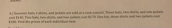 Answer:
4.) Souvenir hats, t-shirts, and jackets are sold at a rock concert. Three hats, two shirts, and one jackets
cost $140. Two hats, two shirts, and two jackets cost $170. One hat, three shirts and two jackets cost
$180. Find the prices of each individual item.