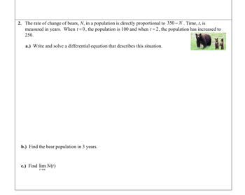 2. The rate of change of bears, N, in a population is directly proportional to 350-N. Time, t, is
measured in years. When t=0, the population is 100 and when t=2, the population has increased to
250.
a.) Write and solve a differential equation that describes this situation.
b.) Find the bear population in 3 years.
c.) Find lim N(t)
1-00