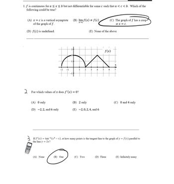 1. f is continuous for a ≤ x ≤ b but not differentiable for some c such that a < c < b. Which of the
following could be true?
(A) x = c is a vertical asymptote
of the graph of f.
(D) f(c) is undefined.
(A) 0 only
(D) -2,2, and 6 only
-2 -1
For which values of x does f'(x) = 0?
(A) None
(B) lim f(x) + f(c)
x-c'
m
1
2
3
4
(B) One
(E) None of the above
(B) 2 only
(E) -2,0, 2, 4, and 6
(C) Two
(C) The graph of f has a cusp
at x = c.
5
f(x)
If f'(x) = tan-¹(x²-x), at how many points is the tangent line to the graph of y = f(x) parallel to
the line y 2x?
(D) Three
6
7
(C) 0 and 4 only
(E) Infinitely many