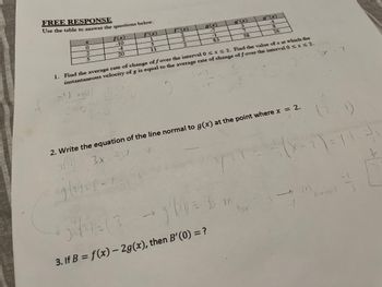 FREE RESPONSE
Use the table to answer the questions below.
225
f(x)
-10
-4
20
-4
4 40/
2-0
f'(x)
1
5
11
f"(x)
2
2
2
g(x)
-7
-1
83
ARTY
g'(x)
3
1. Find the average rate of change of f over the interval 0 ≤ x ≤ 2. Find the value of x at which the
instantaneous velocity of g is equal to the average rate of change of f over the interval 0 ≤ x ≤ 2.
3x
X
7
58
g"(x)
4
8
26
f
2. Write the equation of the line normal to g(x) at the point where x = 2.
3/x-3x - *.
۶(۰)
9(2)=(-750
5²41=(3 - 1²/10 = 3 m
tar
3. If B = f(x) - 2g(x), then B'(0) = ?
(2
X-2)=YM-3-X
31
7
m
-1)