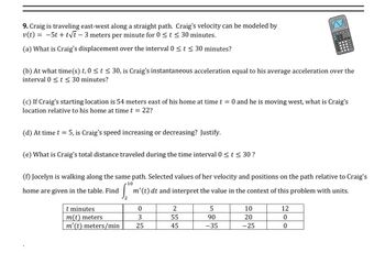 9. Craig is traveling east-west along a straight path. Craig's velocity can be modeled by
v(t) = −5t+t√t - 3 meters per minute for 0 ≤ t ≤ 30 minutes.
(a) What is Craig's displacement over the interval 0 ≤ t ≤ 30 minutes?
(d) At time t = 5, is Craig's speed increasing or decreasing? Justify.
(b) At what time(s) t, 0≤ t ≤ 30, is Craig's instantaneous acceleration equal to his average acceleration over the
interval 0 ≤ t ≤ 30 minutes?
(e) What is Craig's total distance traveled during the time interval 0 ≤ t ≤ 30 ?
(c) If Craig's starting location is 54 meters east of his home at time t = 0 and he is moving west, what is Craig's
location relative to his home at time t = 22?
t minutes
m(t) meters
m' (t) meters/min
2
(f) Jocelyn is walking along the same path. Selected values of her velocity and positions on the path relative to Craig's
home are given in the table. Find m' (t) dt and interpret the value in the context of this problem with units.
10
0
3
25
2
55
45
00
5
90
-35
nons
DOD
10
20
-25
PO
12
0
0