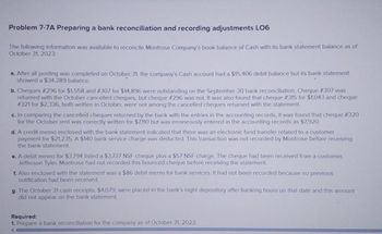 Problem 7-7A Preparing a bank reconciliation and recording adjustments LO6
The following information was available to reconcile Montrose Company's book balance of Cash with its bank statement balance as of
October 31, 2023:
a. After all posting was completed on October 31, the company's Cash account had a $15,406 debit balance but its bank statement
showed a $34,289 balance.
b. Cheques # 296 for $1,558 and # 307 for $14,896 were outstanding on the September 30 bank reconciliation. Cheque #307 was
returned with the October cancelled cheques, but cheque # 296 was not. It was also found that cheque # 315 for $1,043 and cheque
# 321 for $2,336, both written in October, were not among the cancelled cheques returned with the statement.
c. In comparing the cancelled cheques returned by the bank with the entries in the accounting records, it was found that cheque #320
for the October rent was correctly written for $7,110 but was erroneously entered in the accounting records as $7,920.
d. A credit memo enclosed with the bank statement indicated that there was an electronic fund transfer related to a customer
payment for $21,235. A $140 bank service charge was deducted. This transaction was not recorded by Montrose before receiving
the bank statement.
e. A debit memo for $3,794 listed a $3,737 NSF cheque plus a $57 NSF charge. The cheque had been received from a customer,
Jefferson Tyler. Montrose had not recorded this bounced cheque before receiving the statement.
f. Also enclosed with the statement was a $86 debit memo for bank services. It had not been recorded because no previous
notification had been received.
g. The October 31 cash receipts, $4,079, were placed in the bank's night depository after banking hours on that date and this amount
did not appear on the bank statement.
Required:
1. Prepare a bank reconciliation for the company as of October 31, 2023.
A