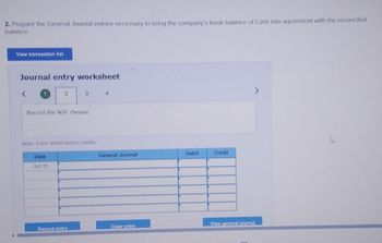 2. Prepare the General Journal entries necessary to bring the company's book balance of Cash into agreement with the reconciled
balance.
View transaction list
Journal entry worksheet
<
2
Record the NSF cheque.
Date
Oct 31
3
Note: Enter debits before credits.
Record entry
4
General Journal
Clear entry
Debit
Credit
View general journal