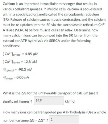 Calcium is an important intracellular messenger that results in
various cellular responses. In muscle cells, calcium is sequestered
within a specialized organelle called the sarcoplasmic reticulum
(SR). Release of calcium causes muscle contraction, and the calcium
must be re-uptaken into the SR via the sarcoplasmic reticulum Ca²+
ATPase (SERCA) before muscle cells can relax. Determine how
many calcium ions can be pumped into the SR lumen from the
cytosol per ATP hydrolysis via SERCA under the following
conditions:
[Ca2+] cytosol = 4.85 μM
[Ca2+]lumen 12.8 μM
=
cytosol -90.0 mV
lumen 0.00 mV
What is the AG for the unfavorable transport of calcium (use 3
significant figures)? 14.9
kJ/mol
How many ions can be transported per ATP hydrolysis (Use a whole
number) (assume AG = AG°)? 1