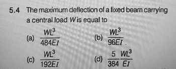 5.4 The maximum deflection of a fixed beam carrying
a central load Wis equal to
(a)
(c)
WL³
484EI
WL³
192EI
(b)
(d)
WL³
96EI.
5 WL³
384 EI