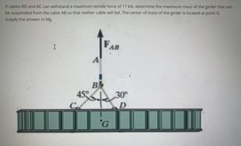 If cables BD and BC can withstand a maximum tensile force of 17 kN, determine the maximum mass of the girder that can
be suspended from the cable AB so that neither cable will fail. The center of mass of the girder is located at point G.
Supply the answer in Mg.
I
A
FA
AB
B²
45% ofe
'G
30°
D