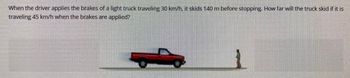 When the driver applies the brakes of a light truck traveling 30 km/h, it skids 140 m before stopping. How far will the truck skid if it is
traveling 45 km/h when the brakes are applied?