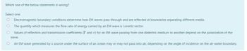 Which one of the below statements is wrong?
Select one:
Electromagnetic boundary conditions determine how EM waves pass through and are reflected at boundaries separating different media.
O The quantity which measures the flow rate of energy carried by an EM wave is Lorentz vector.
O Values of reflection and transmission coefficients (I and T) for an EM wave passing from one dielectric medium to another depend on the polarization of the
wave.
O
An EM wave generated by a source under the surface of an ocean may or may not pass into air, depending on the angle of incidence on the air-water boundary.