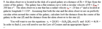 9. An alien observer is located in the disk of a spiral galaxy at a distance of Ro = 10 kpc from the
center of the galaxy. The galaxy has a flat rotation curve with a circular velocity of 0 = siss =
200 km s-1. The alien observes a star that has a radial velocity w =-20 km s- and is located at
galactic longitude l = 150°. Assuming that both the star and the alien observer are on perfectly
circular orbits around the center of the galaxy, calculate both the distance from the center of the
galaxy to the star (R) and the distance from the alien observer to the star (d).
You will want to use the equations v, = [N(R) – N(Ro)]Ro sin(f) and N(R) = ®/R.
In order to find d, you will need to use the Law of Cosines and an appropriate figure.
%3D
