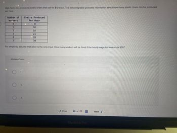 5
High Tech, Inc. produces plastic chairs that sell for $10 each. The following table provides information about how many plastic chairs can be produced
per hour.
Number of Chairs Produced
Workers
Per Hour
0
1
2
3
4
5
Multiple Choice
For simplicity, assume that labor is the only input. How many workers will be hired if the hourly wage for workers is $30?
1
0
3
10
18
24
28
30
< Prev
22 of 25
MacBook Pro
Next >