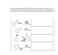 Give the major product(s) of the following reactions, if there is a reaction. For
electrophilic aromatic substitution, assume that only one equivalent of the electrophile adds to
the aromatic ring (monosubstitution). However, there may be more than one product formed.
HNO3
H2SO4
OCH3
LF
H2SO4
NH2
1)
H3C
AICI3
2) H2O
CI
Cl2
FeCl3
+)
`NH3
