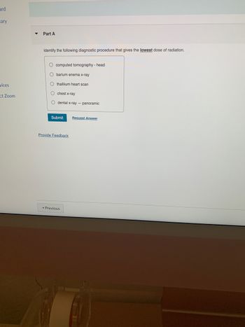 ard
ary
vices
ct Zoom
▼ Part A
Identify the following diagnostic procedure that gives the lowest dose of radiation.
O computed tomography - head
O barium enema x-ray
Othalliium heart scan
O chest x-ray
O dental x-ray - panoramic
Submit
Provide Feedback
◄ Previous
Request Answer
