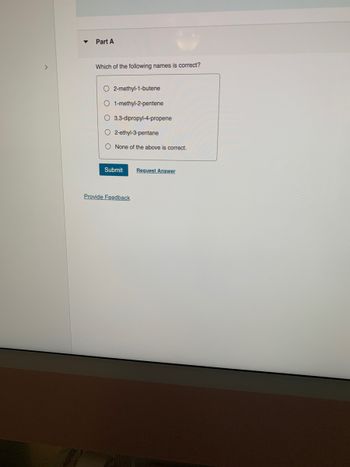 ▼
Part A
Which of the following names is correct?
O2-methyl-1-butene
O 1-methyl-2-pentene
O 3,3-dipropyl-4-propene
O2-ethyl-3-pentane
O None of the above is correct.
Submit Request Answer
Provide Feedback