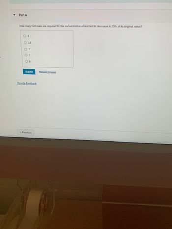 ▼
Part A
How many half-lives are required for the concentration of reactant to decrease to 25% of its original value?
02
3.5
O
O 1
O 5
Submit
Provide Feedback
◄ Previous
Request Answer