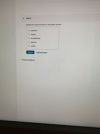 >
▼
Part A
Identify the compound that is in nail polish remover.
O butanone
Obutanal
O benzaldehyde
O acetone
Ovanillin
Submit
Provide Feedback
Request Answer