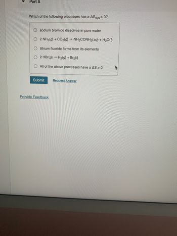▼
Part A
Which of the following processes has a ASsys >0?
Osodium bromide dissolves in pure water
O 2 NH3(g) + CO2(g) → NH,CONH2(aq) + H2O()
Olithium fluoride forms from its elements
O2 HBr(g) → H₂(g) + Br₂(0)
All of the above processes have a AS > 0.
Submit
Provide Feedback
Request Answer
