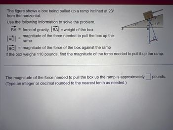 The figure shows a box being pulled up a ramp inclined at 23°
from the horizontal.
Use the following information to solve the problem.
BA= force of gravity, BA| = weight of the box
AC
BC
magnitude of the force of the box against the ramp
If the box weighs 110 pounds, find the magnitude of the force needed to pull it up
=
magnitude of the force needed to pull the box up the
ramp
230
The magnitude of the force needed to pull the box up the ramp is approximately
(Type an integer or decimal rounded to the nearest tenth as needed.)
23°
the ramp.
pounds.