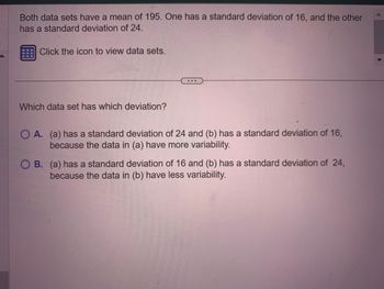 Both data sets have a mean of 195. One has a standard deviation of 16, and the other
has a standard deviation of 24.
Click the icon to view data sets.
Which data set has which deviation?
...
O A. (a) has a standard deviation of 24 and (b) has a standard deviation of 16,
because the data in (a) have more variability.
OB. (a) has a standard deviation of 16 and (b) has a standard deviation of 24,
because the data in (b) have less variability.