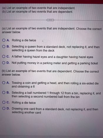 (a) List an example of two events that are independent.
(b) List an example of two events that are dependent.
...
(a) List an example of two events that are independent. Choose the correct
answer below.
O A. Rolling a die twice
OB. Selecting a queen from a standard deck, not replacing it, and then
selecting a queen from the deck
OC.
A father having hazel eyes and a daughter having hazel eyes
O D. Not putting money in a parking meter and getting a parking ticket
●
(b) List an example of two events that are dependent. Choose the correct
answer below.
O A. Tossing a coin and getting a head, and then rolling a six-sided die
and obtaining a 6
OB. Selecting a ball numbered 1 through 12 from a bin, replacing it, and
then selecting a second numbered ball from the bin
C. Rolling a die twice
D. Drawing one card from a standard deck, not replacing it, and then
selecting another card