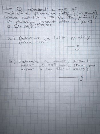 of
Let Q represent a mass
radioactive plutonium (239pm) (in grams),
whose half-life is 24,100. The quantity
of plutonium present after t years.
is Q = 18 (2/2) +/-24, 100
a.) Determine the initial quantity
(when +=0).
19
guany present
after 55.000 yours. (Round your
decimal places.)
to two
answer
g
b.) Determine