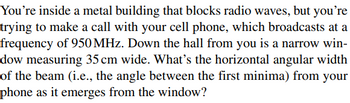 You're inside a metal building that blocks radio waves, but you're
trying to make a call with your cell phone, which broadcasts at a
frequency of 950 MHz. Down the hall from you is a narrow win-
dow measuring 35 cm wide. What's the horizontal angular width
of the beam (i.e., the angle between the first minima) from your
phone as it emerges from the window?