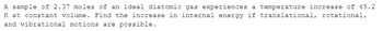A sample of 2.37 moles of an ideal diatomic gas experiences a temperature increase of 65.2
K at constant volume. Find the increase in internal energy if translational, rotational,
and vibrational motions are possible.