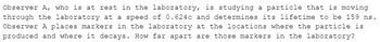 Observer A, who is at rest in the laboratory, is studying a particle that is moving
through the laboratory at a speed of 0.624c and determines its lifetime to be 159 ns.
Observer A places markers in the laboratory at the locations where the particle is
produced and where it decays. How far apart are those markers in the laboratory?