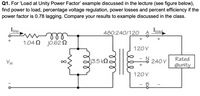 Q1. For 'Load at Unity Power Factor' example discussed in the lecture (see figure below),
find power to load, percentage voltage regulation, power losses and percent efficiency if the
power factor is 0.78 lagging. Compare your results to example discussed in the class.
Iline,
480:240/120
Ioad
ll
1.04 Ω j0.62 Ω
120V
Vin
13.5 k2.
N
240 V
Rated
@unity
120V
ll
8.
