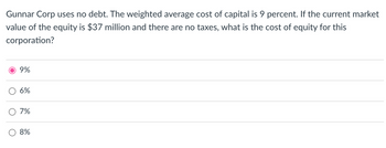 Gunnar Corp uses no debt. The weighted average cost of capital is 9 percent. If the current market
value of the equity is $37 million and there are no taxes, what is the cost of equity for this
corporation?
O
9%
6%
7%
8%