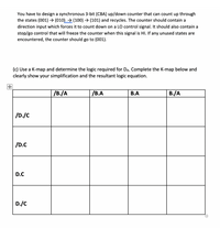 You have to design a synchronous 3-bit (CBA) up/down counter that can count up through
the states (001) → (010) → (100) → (101) and recycles. The counter should contain a
direction input which forces it to count down on a LO control signal. It should also contain a
stop/go control that will freeze the counter when this signal is HI. If any unused states are
encountered, the counter should go to (001).
(c) Use a K-map and determine the logic required for DA. Complete the K-map below and
clearly show your simplification and the resultant logic equation.
/B./A
/В.А
В.А
B./A
/D./C
/D.C
D.C
D./C
