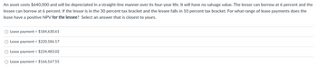 An asset costs $640,000 and will be depreciated in a straight-line manner over its four-year life. It will have no salvage value. The lessor can borrow at 6 percent and the
lessee can borrow at 6 percent. If the lessor is in the 30 percent tax bracket and the lessee falls in 10 percent tax bracket. For what range of lease payments does the
lease have a positive NPV for the lessee? Select an answer that is closest to yours.
O Lease payment < $184,630.61
O Lease payment < $220,186.17
O Lease payment > $234,483.02
O Lease payment > $166,167.55
