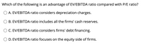 Which of the following is an advantage of EV/EBITDA ratio compared with P/E ratio?
O A. EV/EBITDA ratio considers depreciation charges.
B. EV/EBITDA ratio includes all the firms' cash reserves.
C. EV/EBITDA ratio considers firms' debt financing.
O D. EV/EBITDA ratio focuses on the equity side of firms.
