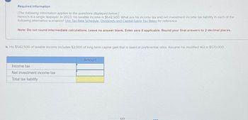 Required information
[The following information applies to the questions displayed below]
Henrich is a single taxpayer. In 2023, his taxable income is $542,500 What are his income tax and net investment income tax liability in each of the
following alternative scenarios? Use Tax Rate Schedule, Dividends and Capital Gains Tax Rates for reference.
Note: Do not round intermediate calculations. Leave no answer blank. Enter zero if applicable. Round your final answers to 2 decimal places.
b. His $542,500 of taxable income includes $2,000 of long-term capital gain that is taxed at preferential rates Assume his modified AGI is $570,000
Income tax
Net investment income tax
Total tax liability
Amount
ទ